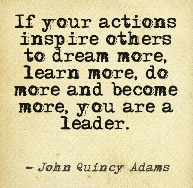 If your actions inspire others to dream more, learn more, do more and become more, you are a leader