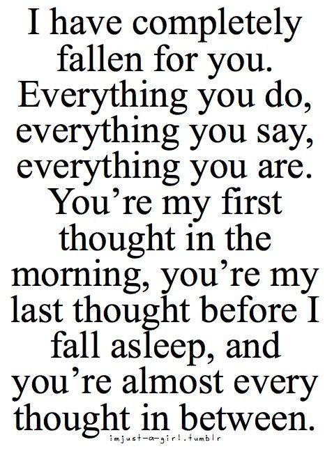 I have completely fallen for you. Everything you do, everything you say, everything you are. You're my first thought in the morning, you're my last thought before I fall asleep, and you're almost every thought in between.