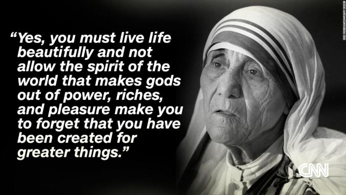 Yes, you must live life beautifully and not allow the spirit of the world that makes gods out of power, riches, and pleasure make you to forget that you have been created for greater things. Mother Teresa