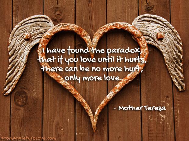 I have found the paradox that you love until it hurts, ther canbe no more hurt, only more love. Mother Teresa