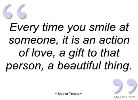 Every tim eyou smaile at someone, it is an action of love, a gift to that person, a beautiful thing. Mother Teresa