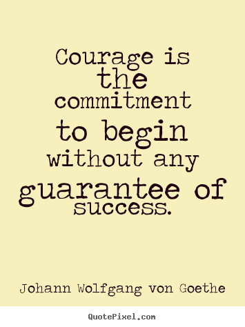 Courage is the commitment to begin without any guarantee.. Johann Wolfgang Von Goethe 